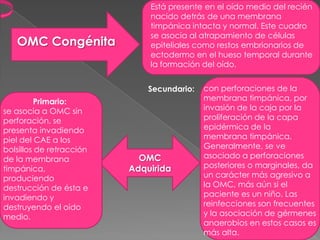 Está presente en el oído medio del recién
                              nacido detrás de una membrana
                              timpánica intacta y normal. Este cuadro
                              se asocia al atrapamiento de células
   OMC Congénita              epiteliales como restos embrionarios de
                              ectodermo en el hueso temporal durante
                              la formación del oído.


                              Secundario:   con perforaciones de la
          Primario:                         membrana timpánica, por
se asocia a OMC sin                         invasión de la caja por la
perforación, se                             proliferación de la capa
presenta invadiendo                         epidérmica de la
piel del CAE a los                          membrana timpánica.
bolsillos de retracción                     Generalmente, se ve
de la membrana              OMC             asociado a perforaciones
timpánica,                Adquirida         posteriores o marginales, da
produciendo                                 un carácter más agresivo a
destrucción de ésta e                       la OMC, más aún si el
invadiendo y                                paciente es un niño. Las
destruyendo el oído                         reinfecciones son frecuentes
medio.                                      y la asociación de gérmenes
                                            anaerobios en estos casos es
                                            más alta.
 