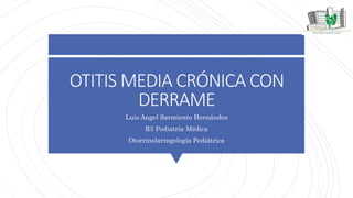OTITIS MEDIA CRÓNICA CON
DERRAME
Luis Angel Sarmiento Hernández
R3 Pediatría Médica
Otorrinolaringología Pediátrica
 