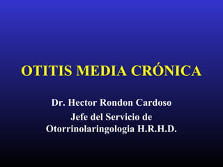 OTITIS MEDIA CRÓNICA
Dr. Hector Rondon Cardoso
Jefe del Servicio de
Otorrinolaringologia H.R.H.D.
 