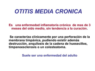 OTITIS MEDIA CRONICA
Es una enfermedad inflamatoria crónica de mas de 3
meses del oído medio, sin tendencia a la curación.
Se caracteriza clínicamente por una perforación de la
membrana timpánica, pudiendo existir además
destrucción, anquilosis de la cadena de huesecillos,
timpanoesclerosis o un colesteatoma.
Suele ser una enfermedad del adulto
 