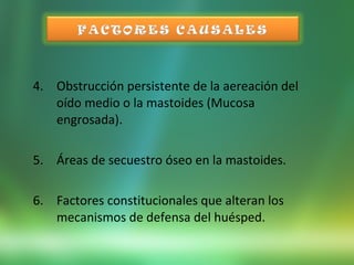4. Obstrucción persistente de la aereación del
oído medio o la mastoides (Mucosa
engrosada).
5. Áreas de secuestro óseo en la mastoides.
6. Factores constitucionales que alteran los
mecanismos de defensa del huésped.
 