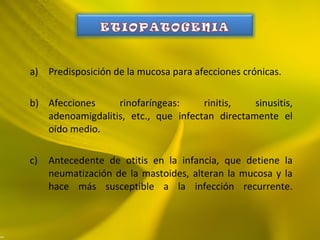 a) Predisposición de la mucosa para afecciones crónicas.
b) Afecciones rinofaríngeas: rinitis, sinusitis,
adenoamigdalitis, etc., que infectan directamente el
oído medio.
c) Antecedente de otitis en la infancia, que detiene la
neumatización de la mastoides, alteran la mucosa y la
hace más susceptible a la infección recurrente.
 