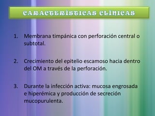 1. Membrana timpánica con perforación central o
subtotal.
2. Crecimiento del epitelio escamoso hacia dentro
del OM a través de la perforación.
3. Durante la infección activa: mucosa engrosada
e hiperémica y producción de secreción
mucopurulenta.
 