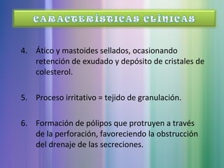4. Ático y mastoides sellados, ocasionando
retención de exudado y depósito de cristales de
colesterol.
5. Proceso irritativo = tejido de granulación.
6. Formación de pólipos que protruyen a través
de la perforación, favoreciendo la obstrucción
del drenaje de las secreciones.
 
