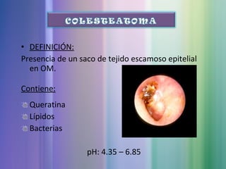 • DEFINICIÓN:
Presencia de un saco de tejido escamoso epitelial
en OM.
Contiene:
Queratina
Lípidos
Bacterias
pH: 4.35 – 6.85
 