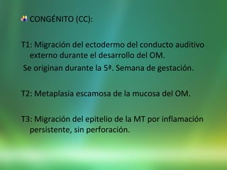 CONGÉNITO (CC):
T1: Migración del ectodermo del conducto auditivo
externo durante el desarrollo del OM.
Se originan durante la 5ª. Semana de gestación.
T2: Metaplasia escamosa de la mucosa del OM.
T3: Migración del epitelio de la MT por inflamación
persistente, sin perforación.
 