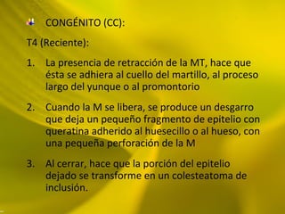 CONGÉNITO (CC):
T4 (Reciente):
1. La presencia de retracción de la MT, hace que
ésta se adhiera al cuello del martillo, al proceso
largo del yunque o al promontorio
2. Cuando la M se libera, se produce un desgarro
que deja un pequeño fragmento de epitelio con
queratina adherido al huesecillo o al hueso, con
una pequeña perforación de la M
3. Al cerrar, hace que la porción del epitelio
dejado se transforme en un colesteatoma de
inclusión.
 