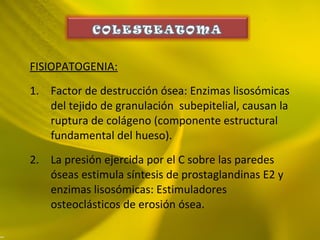 FISIOPATOGENIA:
1. Factor de destrucción ósea: Enzimas lisosómicas
del tejido de granulación subepitelial, causan la
ruptura de colágeno (componente estructural
fundamental del hueso).
2. La presión ejercida por el C sobre las paredes
óseas estimula síntesis de prostaglandinas E2 y
enzimas lisosómicas: Estimuladores
osteoclásticos de erosión ósea.
 