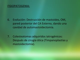 FISIOPATOGENIA:
6. Evolución: Destrucción de mastoides, OM,
pared posterior del CA Externo, dando una
cavidad de automastoidectomía.
7. Colesteatomas adquiridos iatrogénicos:
Después de cirugía ótica (Timpanoplastías y
mastoidectomía).
 