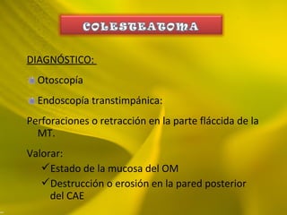 DIAGNÓSTICO:
Otoscopía
Endoscopía transtimpánica:
Perforaciones o retracción en la parte fláccida de la
MT.
Valorar:
Estado de la mucosa del OM
Destrucción o erosión en la pared posterior
del CAE
 