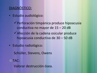 DIAGNÓSTICO:
• Estudio audiológico:
Perforación timpánica produce hipoacusia
conductiva no mayor de 15 – 20 dB
Afección de la cadena osicular produce
hipoacusia conductiva de 30 – 50 dB
• Estudio radiológico:
Schüller, Stevens, Owens
TAC:
Valorar destrucción ósea.
 