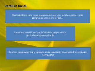 Parálisis facial.
El colesteatoma es la causa mas común de parálisis facial ontógena, como
complicación sin otorrea. (80%).
Causa una neuropraxia con inflamación del perineuro,
potencialmente recuperable.
En otros casos puede ser secundaria a una supuración y provocar destrucción del
nervio. (6%).
 
