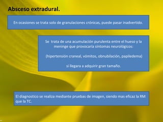 Absceso extradural.
En ocasiones se trata solo de granulaciones crónicas, puede pasar inadvertido.
Se trata de una acumulación purulenta entre el hueso y la
meninge que provocaría síntomas neurológicos:
(hipertensión craneal, vómitos, obnubilación, papiledema)
si llegara a adquirir gran tamaño.
El diagnostico se realiza mediante pruebas de imagen, siendo mas eficaz la RM
que la TC.
 