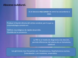 Absceso subdural.
Es el absceso mas común de entre los secundarios a
OMC.
Produce irritación directa del córtex cerebral, por lo que su
sintomatología consiste en:
•Déficits neurológicos de rápido desarrollo.
•Perdida de la conciencia.
La RM es el medio de diagnóstico de elección,
permite diferenciar del edema de un hematoma
subdural.
Los gérmenes mas frecuentes son: Streptococcus, Staphylococcus aureus,
Enterobacter, y en ocasiones, anaerobios.
 