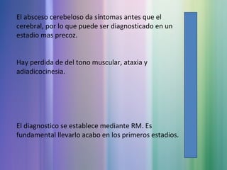 El absceso cerebeloso da síntomas antes que el
cerebral, por lo que puede ser diagnosticado en un
estadio mas precoz.
Hay perdida de del tono muscular, ataxia y
adiadicocinesia.
El diagnostico se establece mediante RM. Es
fundamental llevarlo acabo en los primeros estadios.
 