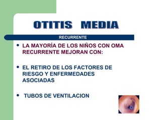  LA MAYORÍA DE LOS NIÑOS CON OMA
RECURRENTE MEJORAN CON:
 EL RETIRO DE LOS FACTORES DE
RIESGO Y ENFERMEDADES
ASOCIADAS
 TUBOS DE VENTILACION
RECURRENTE
 