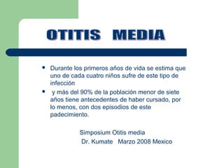  Durante los primeros años de vida se estima que
uno de cada cuatro niños sufre de este tipo de
infección
 y más del 90% de la población menor de siete
años tiene antecedentes de haber cursado, por
lo menos, con dos episodios de este
padecimiento.
Simposium Otitis media
Dr. Kumate Marzo 2008 Mexico
 