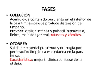 FASES
• COLECCIÓN
 Acúmulo de contenido purulento en el interior de
 la caja timpánica que produce distensión del
 timpano.
 Provoca: otalgia intensa y pulsátil, hipoacusia,
 fiebre, malestar general, náuseas y vómitos.

• OTORREA
 Salida de material purulento y otorragia por
 perforación timpánica espontánea en la pars
 tensa.
 Característica: mejoría clínica con cese de la
 otalgia.
 
