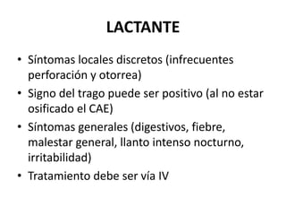 LACTANTE
• Síntomas locales discretos (infrecuentes
  perforación y otorrea)
• Signo del trago puede ser positivo (al no estar
  osificado el CAE)
• Síntomas generales (digestivos, fiebre,
  malestar general, llanto intenso nocturno,
  irritabilidad)
• Tratamiento debe ser vía IV
 