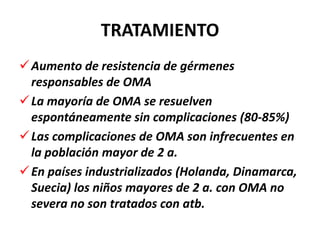 TRATAMIENTO
 Aumento de resistencia de gérmenes
  responsables de OMA
 La mayoría de OMA se resuelven
  espontáneamente sin complicaciones (80-85%)
 Las complicaciones de OMA son infrecuentes en
  la población mayor de 2 a.
 En países industrializados (Holanda, Dinamarca,
  Suecia) los niños mayores de 2 a. con OMA no
  severa no son tratados con atb.
 