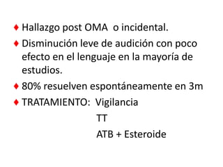 ♦ Hallazgo post OMA o incidental.
♦ Disminución leve de audición con poco
  efecto en el lenguaje en la mayoría de
  estudios.
♦ 80% resuelven espontáneamente en 3m
♦ TRATAMIENTO: Vigilancia
                   TT
                   ATB + Esteroide
 