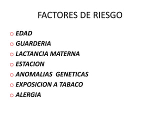 FACTORES DE RIESGO
o EDAD
o GUARDERIA
o LACTANCIA MATERNA
o ESTACION
o ANOMALIAS GENETICAS
o EXPOSICION A TABACO
o ALERGIA
 