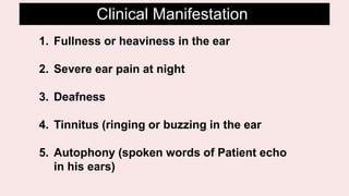 1. Fullness or heaviness in the ear
2. Severe ear pain at night
3. Deafness
4. Tinnitus (ringing or buzzing in the ear
5. Autophony (spoken words of Patient echo
in his ears)
Clinical Manifestation
 