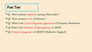 Post Test
•Q1 Most common organism causing Otitis media ?
•Q2 Most common route of infection ?
•Q3 What is the Typical diagnostic appearance of Tympanic Membrane?
•Q4 What is the indication of Myringotomy in ASOM
•Q5 Primary management of ASOM? (Medical or Surgical)
 