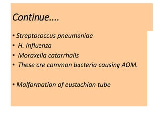 Continue....
• Streptococcus pneumoniae
• H. Influenza
• Moraxella catarrhalis
• These are common bacteria causing AOM.
• Malformation of eustachian tube
 