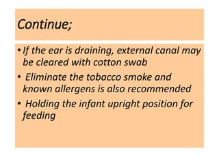 Continue;
•If the ear is draining, external canal may
be cleared with cotton swab
• Eliminate the tobacco smoke and
known allergens is also recommended
• Holding the infant upright position for
feeding
 