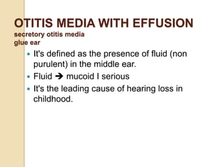 OTITIS MEDIA WITH EFFUSION
secretory otitis media
glue ear
 It's defined as the presence of fluid (non
purulent) in the middle ear.
 Fluid  mucoid I serious
 It's the leading cause of hearing loss in
childhood.
 