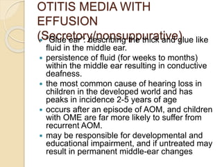 OTITIS MEDIA WITH
EFFUSION
(Secretory/nonsuppurative)
 “Glue ear”: describing the thick and glue like
fluid in the middle ear.
 persistence of fluid (for weeks to months)
within the middle ear resulting in conductive
deafness.
 the most common cause of hearing loss in
children in the developed world and has
peaks in incidence 2-5 years of age
 occurs after an episode of AOM, and children
with OME are far more likely to suffer from
recurrent AOM.
 may be responsible for developmental and
educational impairment, and if untreated may
result in permanent middle-ear changes
 