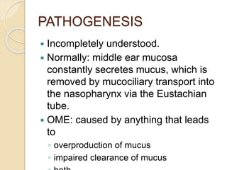 PATHOGENESIS
 Incompletely understood.
 Normally: middle ear mucosa
constantly secretes mucus, which is
removed by mucociliary transport into
the nasopharynx via the Eustachian
tube.
 OME: caused by anything that leads
to
◦ overproduction of mucus
◦ impaired clearance of mucus
 