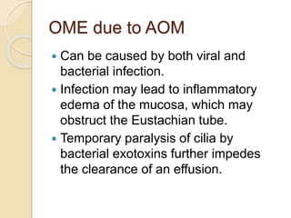 OME due to AOM
 Can be caused by both viral and
bacterial infection.
 Infection may lead to inflammatory
edema of the mucosa, which may
obstruct the Eustachian tube.
 Temporary paralysis of cilia by
bacterial exotoxins further impedes
the clearance of an effusion.
 