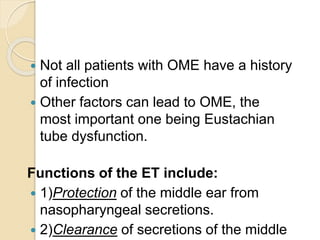  Not all patients with OME have a history
of infection
 Other factors can lead to OME, the
most important one being Eustachian
tube dysfunction.
Functions of the ET include:
 1)Protection of the middle ear from
nasopharyngeal secretions.
 2)Clearance of secretions of the middle
 