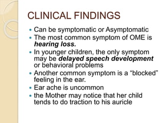 CLINICAL FINDINGS
 Can be symptomatic or Asymptomatic
 The most common symptom of OME is
hearing loss.
 In younger children, the only symptom
may be delayed speech development
or behavioral problems
 Another common symptom is a “blocked”
feeling in the ear.
 Ear ache is uncommon
 the Mother may notice that her child
tends to do traction to his auricle
 