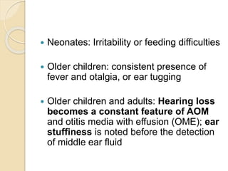  Neonates: Irritability or feeding difficulties
 Older children: consistent presence of
fever and otalgia, or ear tugging
 Older children and adults: Hearing loss
becomes a constant feature of AOM
and otitis media with effusion (OME); ear
stuffiness is noted before the detection
of middle ear fluid
 