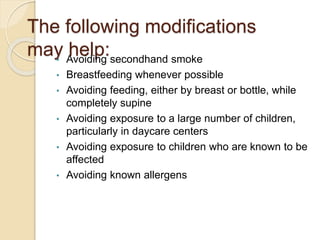 The following modifications
may help:
• Avoiding secondhand smoke
• Breastfeeding whenever possible
• Avoiding feeding, either by breast or bottle, while
completely supine
• Avoiding exposure to a large number of children,
particularly in daycare centers
• Avoiding exposure to children who are known to be
affected
• Avoiding known allergens
 