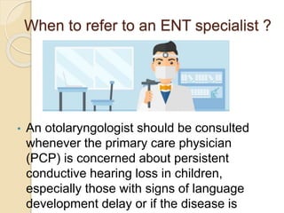 When to refer to an ENT specialist ?
• An otolaryngologist should be consulted
whenever the primary care physician
(PCP) is concerned about persistent
conductive hearing loss in children,
especially those with signs of language
development delay or if the disease is
 