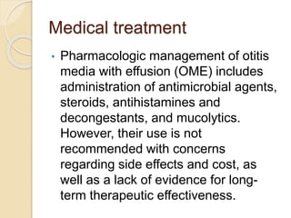 Medical treatment
• Pharmacologic management of otitis
media with effusion (OME) includes
administration of antimicrobial agents,
steroids, antihistamines and
decongestants, and mucolytics.
However, their use is not
recommended with concerns
regarding side effects and cost, as
well as a lack of evidence for long-
term therapeutic effectiveness.
 