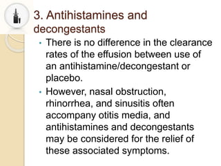 3. Antihistamines and
decongestants
• There is no difference in the clearance
rates of the effusion between use of
an antihistamine/decongestant or
placebo.
• However, nasal obstruction,
rhinorrhea, and sinusitis often
accompany otitis media, and
antihistamines and decongestants
may be considered for the relief of
these associated symptoms.
 