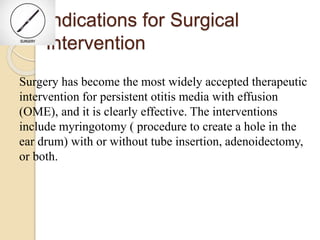 Indications for Surgical
Intervention
Surgery has become the most widely accepted therapeutic
intervention for persistent otitis media with effusion
(OME), and it is clearly effective. The interventions
include myringotomy ( procedure to create a hole in the
ear drum) with or without tube insertion, adenoidectomy,
or both.
 