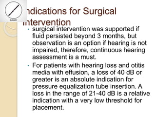 Indications for Surgical
Intervention
• surgical intervention was supported if
fluid persisted beyond 3 months, but
observation is an option if hearing is not
impaired, therefore, continuous hearing
assessment is a must.
• For patients with hearing loss and otitis
media with effusion, a loss of 40 dB or
greater is an absolute indication for
pressure equalization tube insertion. A
loss in the range of 21-40 dB is a relative
indication with a very low threshold for
placement.
 