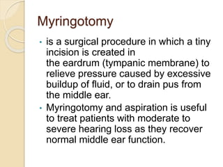 Myringotomy
• is a surgical procedure in which a tiny
incision is created in
the eardrum (tympanic membrane) to
relieve pressure caused by excessive
buildup of fluid, or to drain pus from
the middle ear.
• Myringotomy and aspiration is useful
to treat patients with moderate to
severe hearing loss as they recover
normal middle ear function.
 