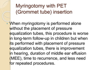 Myringotomy with PET
(Grommet tube) insertion
• When myringotomy is performed alone
without the placement of pressure
equalization tubes, this procedure is worse
in long-term follow-up in children but when
its performed with placement of pressure
equalization tubes, there is improvement
in hearing, duration of middle ear effusion
(MEE), time to recurrence, and less need
for repeated procedures.
 