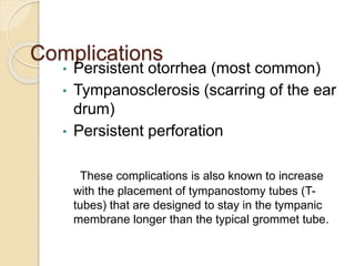 Complications
• Persistent otorrhea (most common)
• Tympanosclerosis (scarring of the ear
drum)
• Persistent perforation
These complications is also known to increase
with the placement of tympanostomy tubes (T-
tubes) that are designed to stay in the tympanic
membrane longer than the typical grommet tube.
 