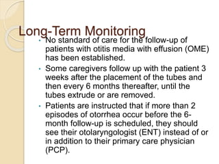 Long-Term Monitoring
• No standard of care for the follow-up of
patients with otitis media with effusion (OME)
has been established.
• Some caregivers follow up with the patient 3
weeks after the placement of the tubes and
then every 6 months thereafter, until the
tubes extrude or are removed.
• Patients are instructed that if more than 2
episodes of otorrhea occur before the 6-
month follow-up is scheduled, they should
see their otolaryngologist (ENT) instead of or
in addition to their primary care physician
(PCP).
 