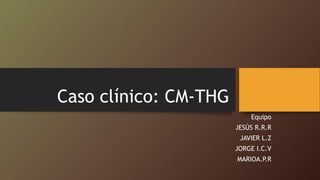 Caso clínico: CM-THG
Equipo
JESÚS R.R.R
JAVIER L.Z
JORGE I.C.V
MARIOA.P.R
 