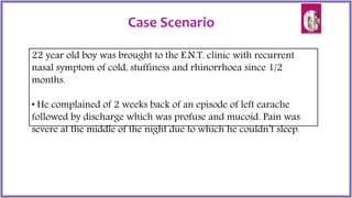 Case Scenario
22 year old boy was brought to the E.N.T. clinic with recurrent
nasal symptom of cold, stuffiness and rhinorrhoea since 1/2
months.
• He complained of 2 weeks back of an episode of left earache
followed by discharge which was profuse and mucoid. Pain was
severe at the middle of the night due to which he couldn’t sleep.
 