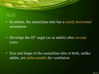 AGE
• In infants, the eustachian tube has a nearly horizontal
orientation
• Develops the 45° angle (as in adults) after several
years.
• Size and shape of the eustachian tube at birth, unlike
adults, are unfavourable for ventilation
 